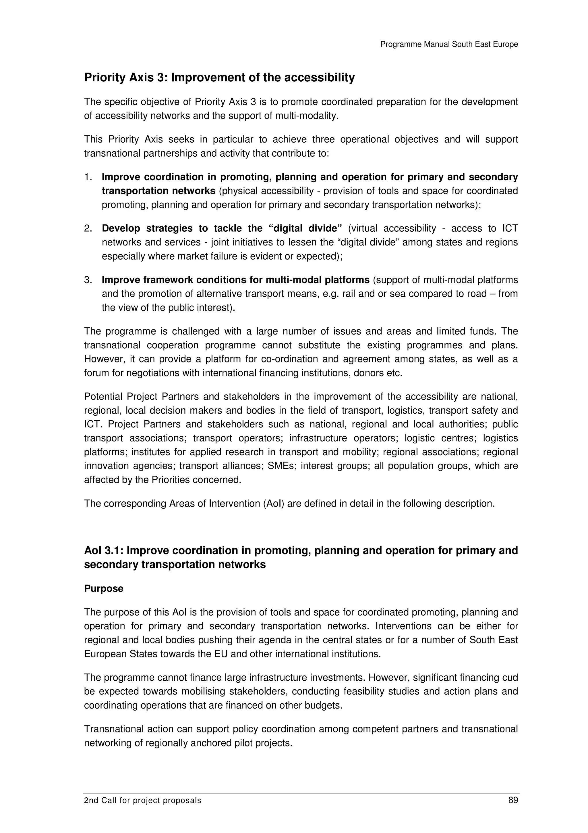 Programme Manual South East Europe



Priority Axis 3: Improvement of the accessibility
The specific objective of Priority Axis 3 is to promote coordinated preparation for the development
of accessibility networks and the support of multi-modality.

This Priority Axis seeks in particular to achieve three operational objectives and will support
transnational partnerships and activity that contribute to:

1. Improve coordination in promoting, planning and operation for primary and secondary
   transportation networks (physical accessibility - provision of tools and space for coordinated
   promoting, planning and operation for primary and secondary transportation networks);

2. Develop strategies to tackle the “digital divide” (virtual accessibility - access to ICT
   networks and services - joint initiatives to lessen the “digital divide” among states and regions
   especially where market failure is evident or expected);

3. Improve framework conditions for multi-modal platforms (support of multi-modal platforms
   and the promotion of alternative transport means, e.g. rail and or sea compared to road – from
   the view of the public interest).

The programme is challenged with a large number of issues and areas and limited funds. The
transnational cooperation programme cannot substitute the existing programmes and plans.
However, it can provide a platform for co-ordination and agreement among states, as well as a
forum for negotiations with international financing institutions, donors etc.

Potential Project Partners and stakeholders in the improvement of the accessibility are national,
regional, local decision makers and bodies in the field of transport, logistics, transport safety and
ICT. Project Partners and stakeholders such as national, regional and local authorities; public
transport associations; transport operators; infrastructure operators; logistic centres; logistics
platforms; institutes for applied research in transport and mobility; regional associations; regional
innovation agencies; transport alliances; SMEs; interest groups; all population groups, which are
affected by the Priorities concerned.

The corresponding Areas of Intervention (AoI) are defined in detail in the following description.



AoI 3.1: Improve coordination in promoting, planning and operation for primary and
secondary transportation networks

Purpose

The purpose of this AoI is the provision of tools and space for coordinated promoting, planning and
operation for primary and secondary transportation networks. Interventions can be either for
regional and local bodies pushing their agenda in the central states or for a number of South East
European States towards the EU and other international institutions.

The programme cannot finance large infrastructure investments. However, significant financing cud
be expected towards mobilising stakeholders, conducting feasibility studies and action plans and
coordinating operations that are financed on other budgets.

Transnational action can support policy coordination among competent partners and transnational
networking of regionally anchored pilot projects.




2nd Call for project proposals                                                                      89
 