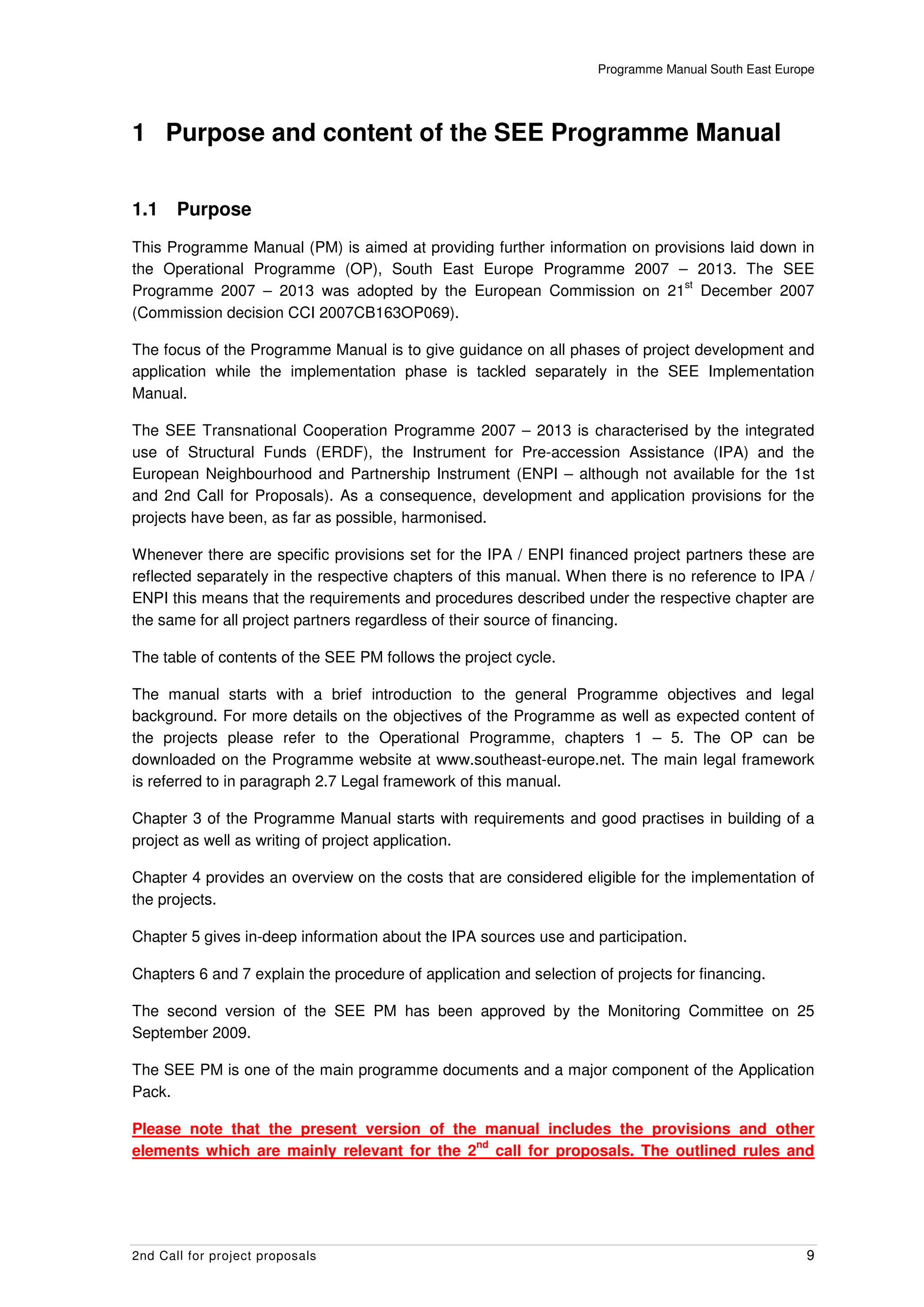 Programme Manual South East Europe




1 Purpose and content of the SEE Programme Manual


1.1    Purpose
This Programme Manual (PM) is aimed at providing further information on provisions laid down in
the Operational Programme (OP), South East Europe Programme 2007 – 2013. The SEE
                                                                            st
Programme 2007 – 2013 was adopted by the European Commission on 21 December 2007
(Commission decision CCI 2007CB163OP069).

The focus of the Programme Manual is to give guidance on all phases of project development and
application while the implementation phase is tackled separately in the SEE Implementation
Manual.

The SEE Transnational Cooperation Programme 2007 – 2013 is characterised by the integrated
use of Structural Funds (ERDF), the Instrument for Pre-accession Assistance (IPA) and the
European Neighbourhood and Partnership Instrument (ENPI – although not available for the 1st
and 2nd Call for Proposals). As a consequence, development and application provisions for the
projects have been, as far as possible, harmonised.

Whenever there are specific provisions set for the IPA / ENPI financed project partners these are
reflected separately in the respective chapters of this manual. When there is no reference to IPA /
ENPI this means that the requirements and procedures described under the respective chapter are
the same for all project partners regardless of their source of financing.

The table of contents of the SEE PM follows the project cycle.

The manual starts with a brief introduction to the general Programme objectives and legal
background. For more details on the objectives of the Programme as well as expected content of
the projects please refer to the Operational Programme, chapters 1 – 5. The OP can be
downloaded on the Programme website at www.southeast-europe.net. The main legal framework
is referred to in paragraph 2.7 Legal framework of this manual.

Chapter 3 of the Programme Manual starts with requirements and good practises in building of a
project as well as writing of project application.

Chapter 4 provides an overview on the costs that are considered eligible for the implementation of
the projects.

Chapter 5 gives in-deep information about the IPA sources use and participation.

Chapters 6 and 7 explain the procedure of application and selection of projects for financing.

The second version of the SEE PM has been approved by the Monitoring Committee on 25
September 2009.

The SEE PM is one of the main programme documents and a major component of the Application
Pack.

Please note that the present version of the manual includes the provisions and other
                                            nd
elements which are mainly relevant for the 2 call for proposals. The outlined rules and




2nd Call for project proposals                                                                       9
 