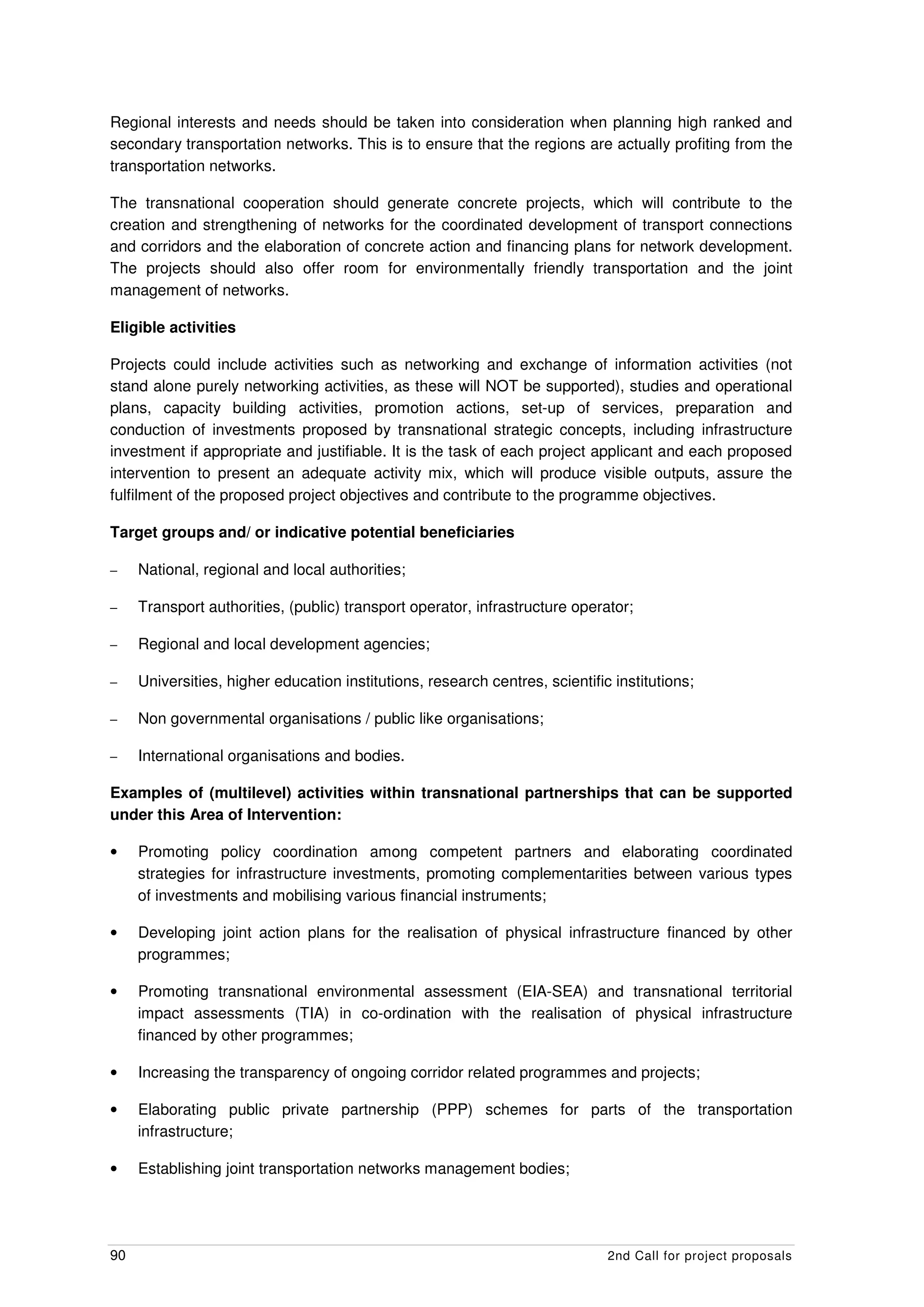 Regional interests and needs should be taken into consideration when planning high ranked and
secondary transportation networks. This is to ensure that the regions are actually profiting from the
transportation networks.

The transnational cooperation should generate concrete projects, which will contribute to the
creation and strengthening of networks for the coordinated development of transport connections
and corridors and the elaboration of concrete action and financing plans for network development.
The projects should also offer room for environmentally friendly transportation and the joint
management of networks.

Eligible activities

Projects could include activities such as networking and exchange of information activities (not
stand alone purely networking activities, as these will NOT be supported), studies and operational
plans, capacity building activities, promotion actions, set-up of services, preparation and
conduction of investments proposed by transnational strategic concepts, including infrastructure
investment if appropriate and justifiable. It is the task of each project applicant and each proposed
intervention to present an adequate activity mix, which will produce visible outputs, assure the
fulfilment of the proposed project objectives and contribute to the programme objectives.

Target groups and/ or indicative potential beneficiaries

–    National, regional and local authorities;

–    Transport authorities, (public) transport operator, infrastructure operator;

–    Regional and local development agencies;

–    Universities, higher education institutions, research centres, scientific institutions;

–    Non governmental organisations / public like organisations;

–    International organisations and bodies.

Examples of (multilevel) activities within transnational partnerships that can be supported
under this Area of Intervention:

•    Promoting policy coordination among competent partners and elaborating coordinated
     strategies for infrastructure investments, promoting complementarities between various types
     of investments and mobilising various financial instruments;

•    Developing joint action plans for the realisation of physical infrastructure financed by other
     programmes;

•    Promoting transnational environmental assessment (EIA-SEA) and transnational territorial
     impact assessments (TIA) in co-ordination with the realisation of physical infrastructure
     financed by other programmes;

•    Increasing the transparency of ongoing corridor related programmes and projects;

•    Elaborating public private partnership (PPP) schemes for parts of the transportation
     infrastructure;

•    Establishing joint transportation networks management bodies;




90                                                                            2nd Call for project proposals
 