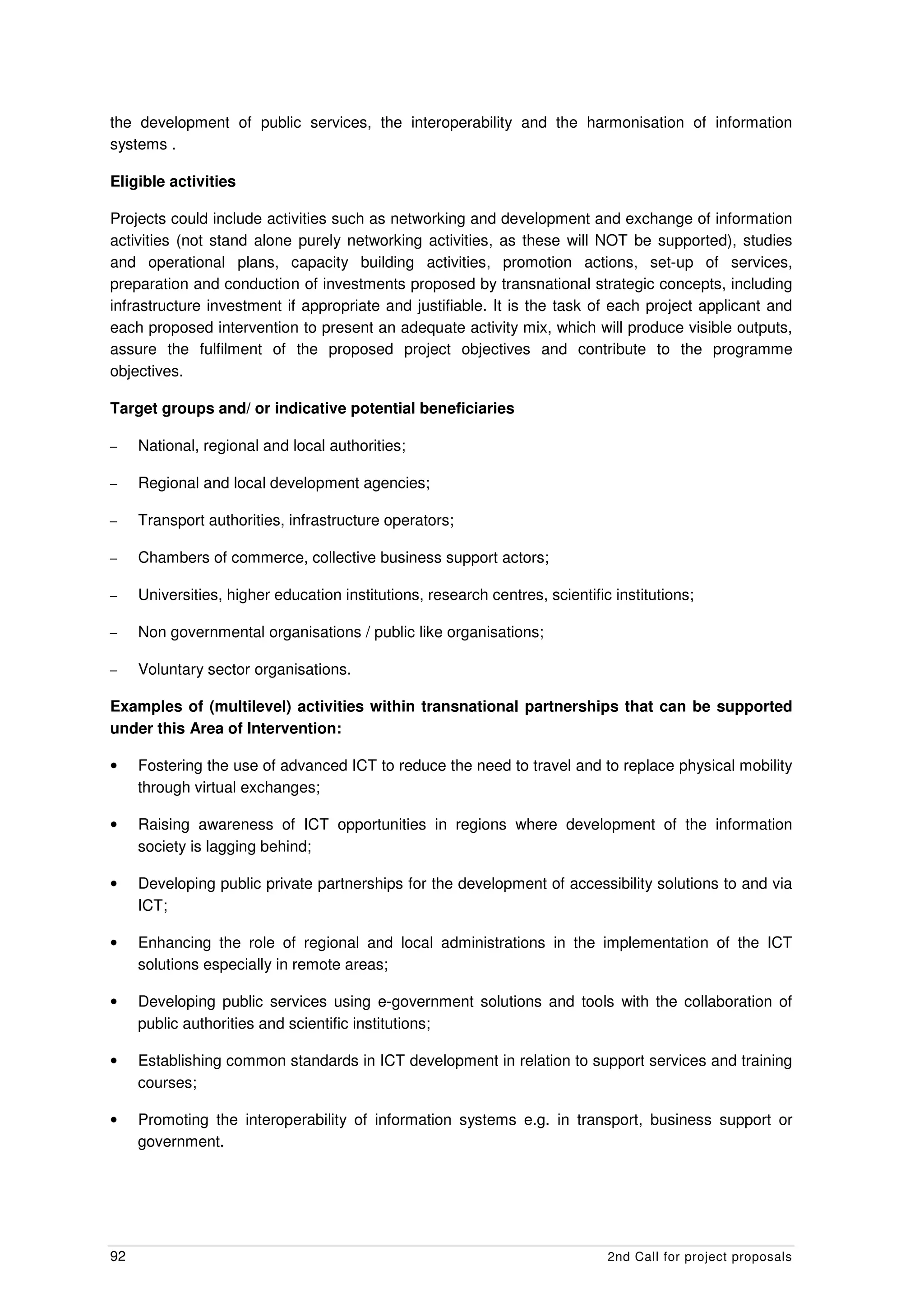 the development of public services, the interoperability and the harmonisation of information
systems .

Eligible activities

Projects could include activities such as networking and development and exchange of information
activities (not stand alone purely networking activities, as these will NOT be supported), studies
and operational plans, capacity building activities, promotion actions, set-up of services,
preparation and conduction of investments proposed by transnational strategic concepts, including
infrastructure investment if appropriate and justifiable. It is the task of each project applicant and
each proposed intervention to present an adequate activity mix, which will produce visible outputs,
assure the fulfilment of the proposed project objectives and contribute to the programme
objectives.

Target groups and/ or indicative potential beneficiaries

–    National, regional and local authorities;

–    Regional and local development agencies;

–    Transport authorities, infrastructure operators;

–    Chambers of commerce, collective business support actors;

–    Universities, higher education institutions, research centres, scientific institutions;

–    Non governmental organisations / public like organisations;

–    Voluntary sector organisations.

Examples of (multilevel) activities within transnational partnerships that can be supported
under this Area of Intervention:

•    Fostering the use of advanced ICT to reduce the need to travel and to replace physical mobility
     through virtual exchanges;

•    Raising awareness of ICT opportunities in regions where development of the information
     society is lagging behind;

•    Developing public private partnerships for the development of accessibility solutions to and via
     ICT;

•    Enhancing the role of regional and local administrations in the implementation of the ICT
     solutions especially in remote areas;

•    Developing public services using e-government solutions and tools with the collaboration of
     public authorities and scientific institutions;

•    Establishing common standards in ICT development in relation to support services and training
     courses;

•    Promoting the interoperability of information systems e.g. in transport, business support or
     government.




92                                                                            2nd Call for project proposals
 
