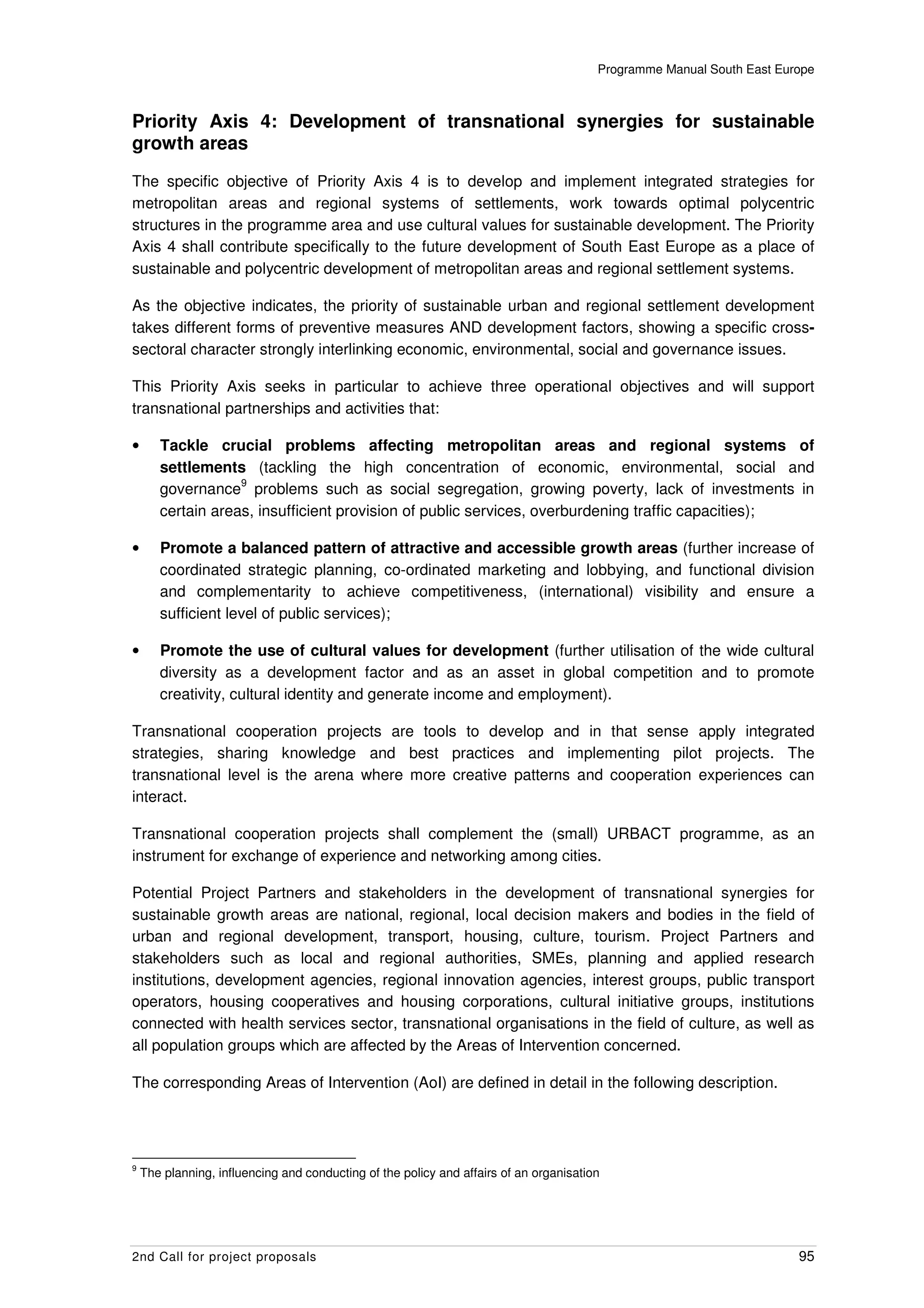 Programme Manual South East Europe



Priority Axis 4: Development of transnational synergies for sustainable
growth areas
The specific objective of Priority Axis 4 is to develop and implement integrated strategies for
metropolitan areas and regional systems of settlements, work towards optimal polycentric
structures in the programme area and use cultural values for sustainable development. The Priority
Axis 4 shall contribute specifically to the future development of South East Europe as a place of
sustainable and polycentric development of metropolitan areas and regional settlement systems.

As the objective indicates, the priority of sustainable urban and regional settlement development
takes different forms of preventive measures AND development factors, showing a specific cross-
sectoral character strongly interlinking economic, environmental, social and governance issues.

This Priority Axis seeks in particular to achieve three operational objectives and will support
transnational partnerships and activities that:

•      Tackle crucial problems affecting metropolitan areas and regional systems of
       settlements (tackling the high concentration of economic, environmental, social and
                   9
       governance problems such as social segregation, growing poverty, lack of investments in
       certain areas, insufficient provision of public services, overburdening traffic capacities);

•      Promote a balanced pattern of attractive and accessible growth areas (further increase of
       coordinated strategic planning, co-ordinated marketing and lobbying, and functional division
       and complementarity to achieve competitiveness, (international) visibility and ensure a
       sufficient level of public services);

•      Promote the use of cultural values for development (further utilisation of the wide cultural
       diversity as a development factor and as an asset in global competition and to promote
       creativity, cultural identity and generate income and employment).

Transnational cooperation projects are tools to develop and in that sense apply integrated
strategies, sharing knowledge and best practices and implementing pilot projects. The
transnational level is the arena where more creative patterns and cooperation experiences can
interact.

Transnational cooperation projects shall complement the (small) URBACT programme, as an
instrument for exchange of experience and networking among cities.

Potential Project Partners and stakeholders in the development of transnational synergies for
sustainable growth areas are national, regional, local decision makers and bodies in the field of
urban and regional development, transport, housing, culture, tourism. Project Partners and
stakeholders such as local and regional authorities, SMEs, planning and applied research
institutions, development agencies, regional innovation agencies, interest groups, public transport
operators, housing cooperatives and housing corporations, cultural initiative groups, institutions
connected with health services sector, transnational organisations in the field of culture, as well as
all population groups which are affected by the Areas of Intervention concerned.

The corresponding Areas of Intervention (AoI) are defined in detail in the following description.




9
    The planning, influencing and conducting of the policy and affairs of an organisation




2nd Call for project proposals                                                                                         95
 