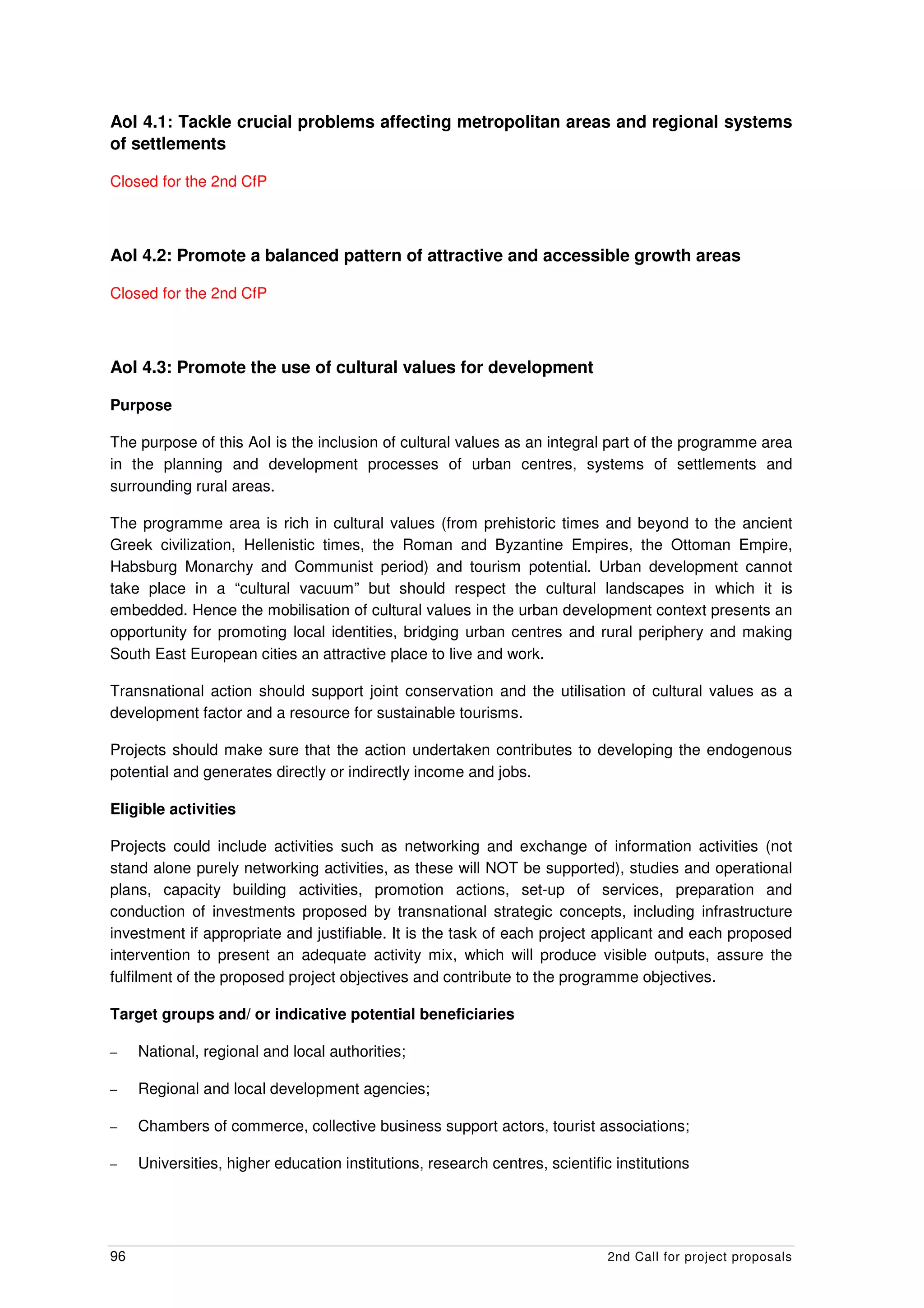 AoI 4.1: Tackle crucial problems affecting metropolitan areas and regional systems
of settlements

Closed for the 2nd CfP



AoI 4.2: Promote a balanced pattern of attractive and accessible growth areas

Closed for the 2nd CfP



AoI 4.3: Promote the use of cultural values for development

Purpose

The purpose of this AoI is the inclusion of cultural values as an integral part of the programme area
in the planning and development processes of urban centres, systems of settlements and
surrounding rural areas.

The programme area is rich in cultural values (from prehistoric times and beyond to the ancient
Greek civilization, Hellenistic times, the Roman and Byzantine Empires, the Ottoman Empire,
Habsburg Monarchy and Communist period) and tourism potential. Urban development cannot
take place in a “cultural vacuum” but should respect the cultural landscapes in which it is
embedded. Hence the mobilisation of cultural values in the urban development context presents an
opportunity for promoting local identities, bridging urban centres and rural periphery and making
South East European cities an attractive place to live and work.

Transnational action should support joint conservation and the utilisation of cultural values as a
development factor and a resource for sustainable tourisms.

Projects should make sure that the action undertaken contributes to developing the endogenous
potential and generates directly or indirectly income and jobs.

Eligible activities

Projects could include activities such as networking and exchange of information activities (not
stand alone purely networking activities, as these will NOT be supported), studies and operational
plans, capacity building activities, promotion actions, set-up of services, preparation and
conduction of investments proposed by transnational strategic concepts, including infrastructure
investment if appropriate and justifiable. It is the task of each project applicant and each proposed
intervention to present an adequate activity mix, which will produce visible outputs, assure the
fulfilment of the proposed project objectives and contribute to the programme objectives.

Target groups and/ or indicative potential beneficiaries

–    National, regional and local authorities;

–    Regional and local development agencies;

–    Chambers of commerce, collective business support actors, tourist associations;

–    Universities, higher education institutions, research centres, scientific institutions




96                                                                            2nd Call for project proposals
 