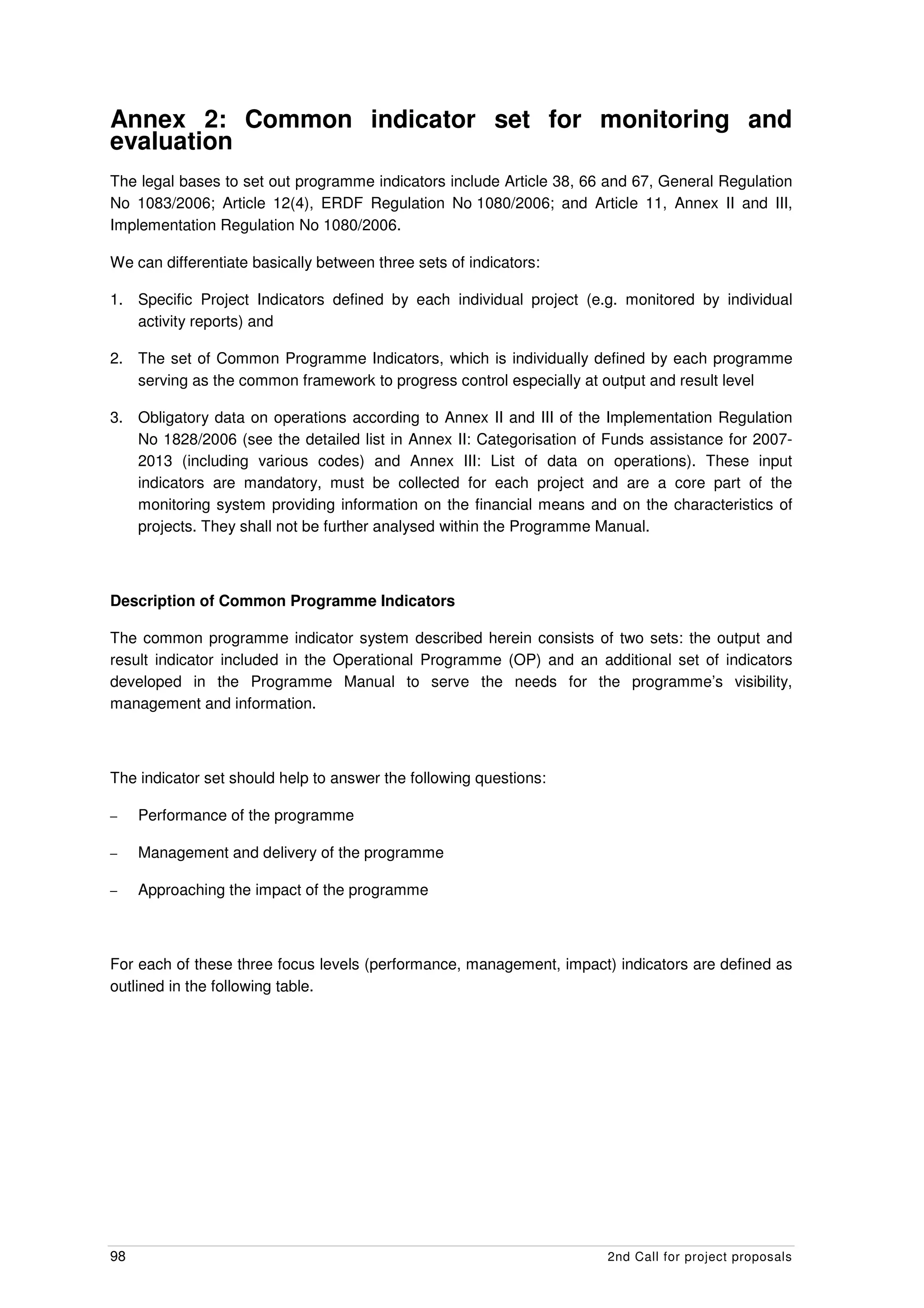 Annex 2: Common indicator set for monitoring and
evaluation
The legal bases to set out programme indicators include Article 38, 66 and 67, General Regulation
No 1083/2006; Article 12(4), ERDF Regulation No 1080/2006; and Article 11, Annex II and III,
Implementation Regulation No 1080/2006.

We can differentiate basically between three sets of indicators:

1. Specific Project Indicators defined by each individual project (e.g. monitored by individual
   activity reports) and

2. The set of Common Programme Indicators, which is individually defined by each programme
   serving as the common framework to progress control especially at output and result level

3. Obligatory data on operations according to Annex II and III of the Implementation Regulation
   No 1828/2006 (see the detailed list in Annex II: Categorisation of Funds assistance for 2007-
   2013 (including various codes) and Annex III: List of data on operations). These input
   indicators are mandatory, must be collected for each project and are a core part of the
   monitoring system providing information on the financial means and on the characteristics of
   projects. They shall not be further analysed within the Programme Manual.



Description of Common Programme Indicators

The common programme indicator system described herein consists of two sets: the output and
result indicator included in the Operational Programme (OP) and an additional set of indicators
developed in the Programme Manual to serve the needs for the programme’s visibility,
management and information.



The indicator set should help to answer the following questions:

–    Performance of the programme

–    Management and delivery of the programme

–    Approaching the impact of the programme



For each of these three focus levels (performance, management, impact) indicators are defined as
outlined in the following table.




98                                                                    2nd Call for project proposals
 