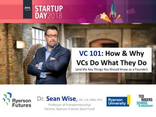 VC 101: How & Why
VCs Do What They Do
(and the Key Things You Should Know as a Founder)
Dr. Sean Wise, BA, LLB, MBA, PhD
Professor of Entrepreneurship
Partner, Ryerson Futures Seed Fund
 