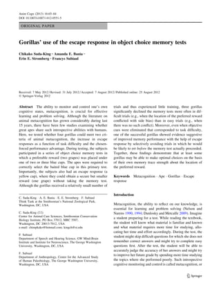 ORIGINAL PAPER
Gorillas’ use of the escape response in object choice memory tests
Chikako Suda-King • Amanda E. Bania •
Erin E. Stromberg • Francys Subiaul
Received: 7 May 2012 / Revised: 31 July 2012 / Accepted: 7 August 2012 / Published online: 25 August 2012
Ó Springer-Verlag 2012
Abstract The ability to monitor and control one’s own
cognitive states, metacognition, is crucial for effective
learning and problem solving. Although the literature on
animal metacognition has grown considerably during last
15 years, there have been few studies examining whether
great apes share such introspective abilities with humans.
Here, we tested whether four gorillas could meet two cri-
teria of animal metacognition, the increase in escape
responses as a function of task difﬁculty and the chosen-
forced performance advantage. During testing, the subjects
participated in a series of object choice memory tests in
which a preferable reward (two grapes) was placed under
one of two or three blue cups. The apes were required to
correctly select the baited blue cup in this primary test.
Importantly, the subjects also had an escape response (a
yellow cup), where they could obtain a secure but smaller
reward (one grape) without taking the memory test.
Although the gorillas received a relatively small number of
trials and thus experienced little training, three gorillas
signiﬁcantly declined the memory tests more often in dif-
ﬁcult trials (e.g., when the location of the preferred reward
conﬂicted with side bias) than in easy trials (e.g., when
there was no such conﬂict). Moreover, even when objective
cues were eliminated that corresponded to task difﬁculty,
one of the successful gorillas showed evidence suggestive
of improved memory performance with the help of escape
response by selectively avoiding trials in which he would
be likely to err before the memory test actually proceeded.
Together, these ﬁndings demonstrate that at least some
gorillas may be able to make optimal choices on the basis
of their own memory trace strength about the location of
the preferred reward.
Keywords Metacognition Á Ape Á Gorillas Á Escape
response
Introduction
Metacognition, the ability to reﬂect on our knowledge, is
essential for learning and problem solving (Nelson and
Narens 1990, 1994; Dunlosky and Metcalfe 2009). Imagine
a student preparing for a test. While reading the textbook,
the student will know what material is familiar and known
and what material requires more time for studying, allo-
cating her time and effort accordingly. During the test, the
student might skip difﬁcult questions for which she does not
remember correct answers and might try to complete easy
questions ﬁrst. After the test, the student will be able to
accurately judge the accuracy of her answers and might try
to improve her future grade by spending more time studying
the topics where she performed poorly. Such introspective
cognitive monitoring and control is called metacognition, or
C. Suda-King Á A. E. Bania Á E. E. Stromberg Á F. Subiaul
Think Tank at the Smithsonian’s National Zoological Park,
Washington, DC, USA
C. Suda-King (&)
Center for Animal Care Sciences, Smithsonian Conservation
Biology Institute, PO Box 37012, MRC 5507,
Washington, DC 20013-7012, USA
e-mail: chimpkako@hotmail.com; kingch@si.edu
F. Subiaul
Department of Speech and Hearing Science, GW Mind-Brain
Institute and Institute for Neuroscience, The George Washington
University, Washington, DC, USA
F. Subiaul
Department of Anthropology, Center for the Advanced Study
of Human Paleobiology, The George Washington University,
Washington, DC, USA
123
Anim Cogn (2013) 16:65–84
DOI 10.1007/s10071-012-0551-5
 