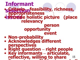 Informant selection issues Criteria  –  feasibility, richness, appropriateness Provide holistic picture  (place  relevancy   person  opportunity   event Non-probability Acknowledges different perspectives Right question  –  right people Key informants  –  articulate, reflective, willing to share Purposive  -  Chains/snow ball -  Convenience   -  Random purposeful  Progressive identification of the qualitative samples 