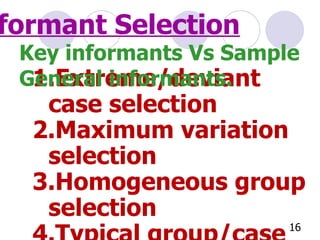 Informant Selection Extreme/deviant case selection Maximum variation selection Homogeneous group selection Typical group/case selection Critical case selection Criterion selection Key informants Vs Sample General informants. 