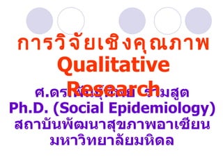 ศ . ดร . พันธุ์ทิพย์  รามสูต Ph.D. (Social Epidemiology) สถาบันพัฒนาสุขภาพอาเซียน มหาวิทยาลัยมหิดล การวิจัยเชิงคุณภาพ Qualitative Research 