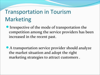 Transportation in Tourism
Marketing
Irrespective of the mode of transportation the
competition among the service providers has been
increased in the recent past.
A transportation service provider should analyze
the market situation and adopt the right
marketing strategies to attract customers .
 