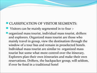 CLASSIFICATION OF VISITOR SEGMENTS:
 Visitors can be mainly segmented in to four :-
organized mass tourist, individual mass tourist, drifters
and explorers. Organized mass tourist are those who
mainly travel in group, view the destination through the
window of a tour bus and remain in preselected hotels.
Individual mass tourist are similar to organized mass
tourist but some what more control over the itinerary.
Explorers plan their own itineraries and make their own
reservations. Drifters, the backpacker group, will seldom,
if ever be fond in a traditional hotel
 