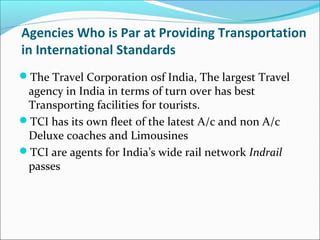 Agencies Who is Par at Providing Transportation
in International Standards
The Travel Corporation osf India, The largest Travel
agency in India in terms of turn over has best
Transporting facilities for tourists.
TCI has its own fleet of the latest A/c and non A/c
Deluxe coaches and Limousines
TCI are agents for India’s wide rail network Indrail
passes
 