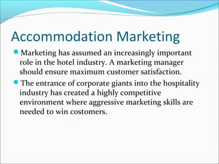 Accommodation Marketing
Marketing has assumed an increasingly important
role in the hotel industry. A marketing manager
should ensure maximum customer satisfaction.
The entrance of corporate giants into the hospitality
industry has created a highly competitive
environment where aggressive marketing skills are
needed to win costomers.
 