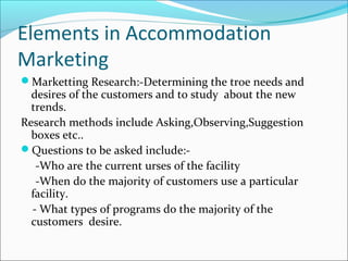 Elements in Accommodation
Marketing
Marketting Research:-Determining the troe needs and
desires of the customers and to study about the new
trends.
Research methods include Asking,Observing,Suggestion
boxes etc..
Questions to be asked include:-
-Who are the current urses of the facility
-When do the majority of customers use a particular
facility.
- What types of programs do the majority of the
customers desire.
 
