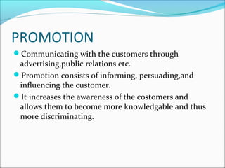 PROMOTION
Communicating with the customers through
advertising,public relations etc.
Promotion consists of informing, persuading,and
influencing the customer.
It increases the awareness of the costomers and
allows them to become more knowledgable and thus
more discriminating.
 
