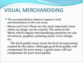 VISUAL MERCHANDISING
The accommodation industry requires visual
merchantisation in the core areas.
1. Menus and Food:-These are the most important areas
where an image can be created. The areas in the
Menu which require merchandising attention are use
of coloures, graphics, printing styles, Cover design
etc.
The food quality must reach the level of expectation
created by the menu. Although good food quality will
compensate for poor menu, a good menu will not
compensate for poor food quality.
 
