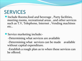 SERVICES
Include Rooms,food and beverage , Party facilities,
meeting rooms, recreational areas , and other services
such as T.V, Telephone, Internet , Vending machines
etc..
Service marketing include:-
-Determining what services are available
-Determining what services can be made available
without capital expenditure.
-Establish a rough plan as to when these services can
be offered.
 