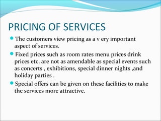 PRICING OF SERVICES
The customers view pricing as a v ery important
aspect of services.
Fixed prices such as room rates menu prices drink
prices etc. are not as amendable as special events such
as concerts , exhibitions, special dinner nights ,and
holiday parties .
Special offers can be given on these facilities to make
the services more attractive.
 