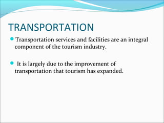 TRANSPORTATION
Transportation services and facilities are an integral
component of the tourism industry.
 It is largely due to the improvement of
transportation that tourism has expanded.
 