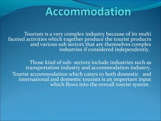 Tourism is a very complex industry because of its multi
faceted activities which together produce the tourist products
and various sub sectors that are themselves complex
industries if considered independently.
Those kind of sub- sectors include industries such as
transportation industry and accommodation industry.
Tourist accommodation which caters to both domestic and
international and domestic tourists is an important input
which flows into the overall tourist system .
 