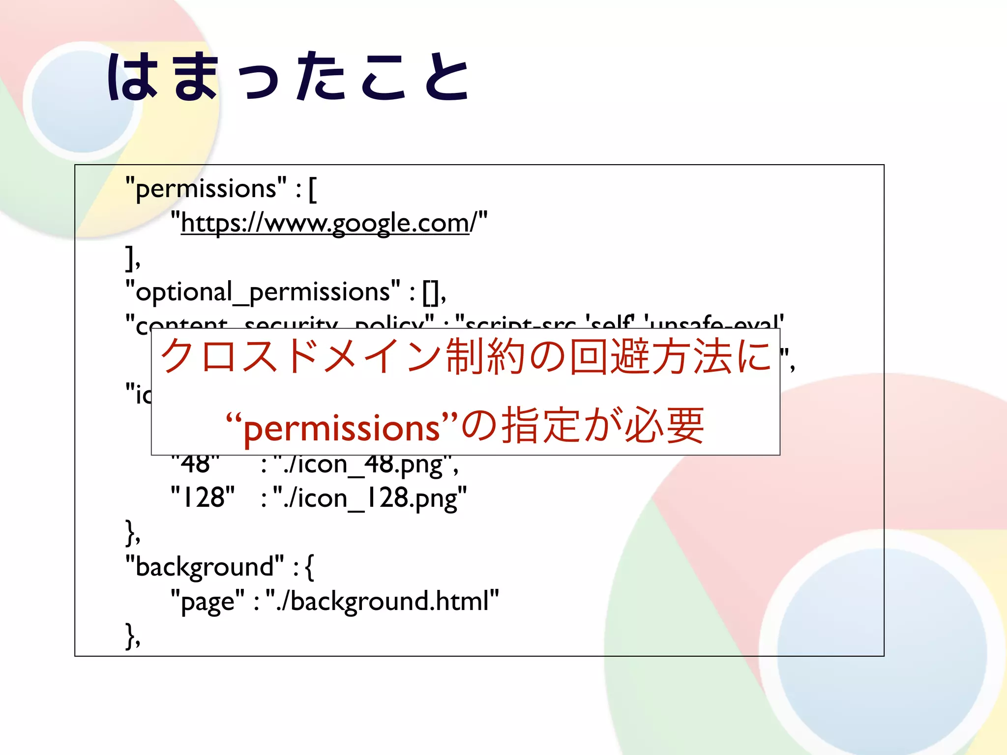 !   "permissions" : [
!   ! "https://www.google.com/"
!   ],
!   "optional_permissions" : [],
!   "content_security_policy" : "script-src 'self' 'unsafe-eval'
       クロスドメイン制約の回避方法に
                   https://www.google.com/; object-src 'self'",
!   "icons": {
!   ! "16"!“permissions”の指定が必要
               : "./icon_16.png",
!   ! "48"! : "./icon_48.png",
!   ! "128"! : "./icon_128.png"
!   },
!   "background" : {
!   ! "page" : "./background.html"
!   },
 