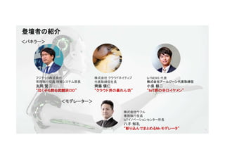 3
登壇者の紹介
株式会社ウフル
専務執行役員
IoTイノベーションセンター所長
八子 知礼
“斬り込んでまとめるMr.モデレータ”
＜モデレーター＞
＜パネラー＞
フジテック株式会社
常務執行役員 情報システム部長
友岡 賢二
“泣く子も黙る武闘派CIO”
株式会社 クラウドネイティブ
代表取締役社長
齊藤 愼仁
“クラウド界の暴れん坊”
IoTNEWS 代表
株式会社アールジーン代表取締役
小泉 耕二
“IoT界の辛口イケメン”
 