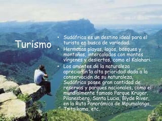 TurismoSudáfrica es un destino ideal para el turista en busca de variedad.Hermosas playas, lagos, bosques y montañas, intercalados con montes vírgenes y desiertos, como el Kalahari. Los amantes de la naturaleza apreciarán la alta prioridad dada a la conservación de su naturaleza, Sudáfrica posee gran cantidad de reservas y parques nacionales, como el mundialmente famoso Parque Kruger, Pilanesberg, Santa Lucia, Blyde River, en la Ruta Panorámica de Mpumalanga, Tsitsikama, etc.