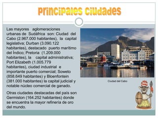 principales ciudades Las mayores   aglomeraciones    urbanas de  Sudáfrica  son: Ciudad  del  Cabo (2.967.000 habitantes),  la  capital  legislativa; Durban (3.090.122 habitantes), destacado  puerto marítimo del Índico; Pretoria  (1.209.000 habitantes), la    capital administrativa; Port Elizabeth (1.005.779 habitantes), ciudad industrial  e importante puerto comercial; Soweto (858.649 habitantes) y Bloenfontein (381.000 habitantes) la capital judicial y notable núcleo comercial de ganado.Otras ciudades destacadas del país son Germiston (164.252 habitantes) donde  se encuentra la mayor refinería de oro del mundo.                                                                                                                     Ciudad del Cabo