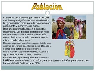 PoblaciónEl sistema del apartheid (términoen lengua afrikáans que significa separación) describe la rígida división racial entre la minoría blanca gobernante y la mayoría no blanca.Dejó una profunda huella en la sociedad sudafricana. Los blancos gozan de un nivel de vida comparable al de los países más desarrollados del mundo pero no ocurre lo mismo con la población no blanca, especialmente los negros. Existe una enorme diferencia económica entre blancos y negros que establece otras muchas diferencias en cuanto a vivienda, acceso al agua potable o electricidad, nivel de estudios, etc., que se agudiza en las zonas rurales. La esperanza de vida es de 41 años para las mujeres y 43 años para los varones. La mortalidad infantil es de el 50‰.
