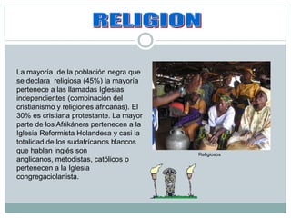 RELIGION La mayoría  de la población negra que se declara  religiosa (45%) la mayoría pertenece a las llamadas Iglesias  independientes (combinación del cristianismo y religiones africanas). El 30% es cristiana protestante. La mayor  parte de los Afrikáners pertenecen a la Iglesia Reformista Holandesa y casi la totalidad de los sudafrícanosblancos que hablan inglés son anglicanos, metodistas, católicos o pertenecen a la Iglesia congregaciolanista. Religiosos