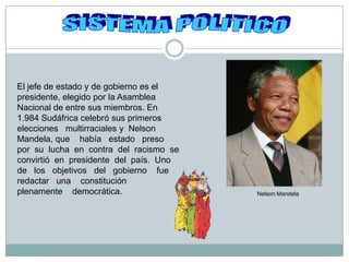 SISTEMA POLITICO El jefe de estado y de gobierno es el presidente, elegido por la Asamblea Nacional de entre sus miembros. En 1.984 Sudáfrica celebró sus primeros elecciones   multirraciales y  Nelson  Mandela, que    había   estado   preso   por  su  lucha  en  contra  del  racismo  se convirtió  en  presidente  del  país.  Uno  de   los   objetivos   del   gobierno    fue  redactar   una    constitución   plenamente    democrática.   Nelson Mandela