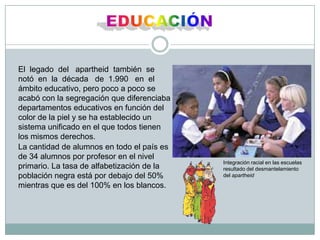 EDUCACIÓNEl  legado  del   apartheid  también  se     notó  en  la  década   de  1.990   en  el ámbito educativo, pero poco a poco se acabó con la segregación que diferenciaba departamentos educativos en función del color de la piel y se ha establecido un sistema unificado en el que todos tienen los mismos derechos.La cantidad de alumnos en todo el país es de 34 alumnos por profesor en el nivel primario. La tasa de alfabetización de la población negra está por debajo del 50% mientras que es del 100% en los blancos.Integración racial en las escuelas resultado del desmantelamiento del apartheid