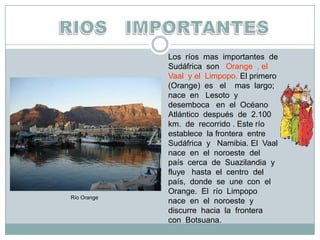 RIOS   IMPORTANTESLos  ríos  mas  importantes  de  Sudáfrica  son   Orange  , el  Vaal  y el  Limpopo. El primero   (Orange)  es   el    mas  largo;  nace  en   Lesoto  y  desemboca   en  el  Océano Atlántico  después  de  2.100  km.  de  recorrido . Este río  establece  la frontera  entre  Sudáfrica  y   Namibia. El  Vaal  nace  en  el  noroeste  del  país  cerca  de  Suazilandia  y fluye   hasta  el  centro  del   país,  donde  se  une  con  el  Orange.  El  río  Limpopo   nace  en  el  noroeste  y  discurre  hacia  la  frontera  con  Botsuana.Río Orange