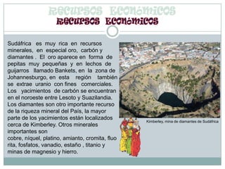 Recursos  EconómicosSudáfrica   es  muy  rica  en  recursos  minerales,  en  especial oro,  carbón y  diamantes .  El  oro aparece en  forma  de   pepitas  muy  pequeñas  y  en  lechos  de guijarros   llamado Bankets, en  la  zona de Johannesburgo, en  esta    región    también  se  extrae  uranio  con fines   comerciales.    Los   yacimientos  de carbón se encuentran en el noroeste entre Lesoto y Suazilandia. Los diamantes son otro importante recurso de la riqueza mineral del País, la mayor parte de los yacimientos están localizados cerca de Kimberley. Otros minerales importantes son cobre, níquel, platino, amianto, cromita, fluorita, fosfatos, vanadio, estaño , titanio y minas de magnesio y hierro.  Kimberley, mina de diamantes de Sudáfrica