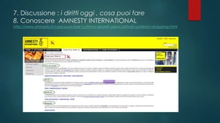 7. Discussione : i diritti oggi , cosa puoi fare
8. Conoscere AMNESTY INTERNATIONAL

http://www.amnesty.it/cosa-puoi-fare-tu/firma-appelli-azioni-attivati-sostienici-shopping.html

 