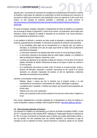 segunda mano. Los permisos de importación son otorgados por el Departamento de Comercio e Industria
de Sudáfrica y estos deben ser obtenidos con anterioridad a la fecha de embarque de la mercancía. El
documento es válido para la mercancía y país especificado y tiene una vigencia de un año a partir de la
emisión. La lista completa de productos prohibidos y restringidos se puede encontrar en
http://www.sars.gov.za/ClientSegments/Customs-Excise/Travellers/Pages/Prohibited-and-Restricted-
goods.aspx.
En cuanto al empaque, embalaje y etiquetado, el Departamento de Salud de Sudáfrica es el organismo
que se encarga de realizar el seguimiento y control de los mismos. Los productores, tanto locales como
extranjeros, tienen la obligación de adaptar el etiquetado de sus productos a las nuevas directivas y
normas establecidas recientemente en el país.
La ley establece la definición y normativa que debe cumplir el etiquetado y presentación de todos los
productos, especialmente los comestibles. A continuación se presentan las directrices más importantes:
- Si los comestibles sufren algún tipo de procesamiento en un segundo país, que cambie su
naturaleza, se considerará como país de origen aquel donde se realizó dicho procesamiento
para efectos de etiquetado.
- La información requerida en las etiquetas debe estar al menos en una de las lenguas oficiales.
- La información requerida en las etiquetas debe ser visible, legible, indeleble, y su visibilidad no
debe ser afectada por imágenes, impresiones u otros.
- Las letras que aparezcan en las etiquetas no deben ser menores a 1mm de altura. En el caso de
botellas retornables de bebidas refrescantes las letras de las tapas no deben ser menores a
0.75mm de altura.
- En la identificación del producto se deben incluir: El nombre en el panel principal, nombre y
dirección del fabricante, empacador o vendedor, instrucciones de uso cuando el no hacerlo
represente una utilización inapropiada del producto, la lista de ingredientes, condiciones
especiales de conservación de ser aplicable.
Asimismo, en las etiquetas no deben aparecer:
- Palabras, dibujos o marcas que den la impresión que el producto cumple o ha sido
manufacturado en concordancia o recomendación de: médicos, odontólogos o psiquiatras.
- Las palabras salud o saludable, o símbolos que indiquen que el producto tiene propiedades que
brindan salud.
- Palabras como cura, curar o restaurativo.
- Afirmar que el producto es libre de cierta sustancia si los otros de la misma clase o categoría no
lo son.
Para conocer detalladamente la normativa estipulada por el Departamento de Salud de Sudáfrica en
cuanto al etiquetado, empaque y embalaje, visitar la siguiente dirección: http://www.health.gov.za/fl.php.
5.2. Otros Impuestos Aplicados al Comercio
Los impuestos en Sudáfrica son administrados por el Servicio de Rentas de Sudáfrica (SARS). La tasa
del IVA = Impuesto sobre el Valor Añadido (BTW = Belasting op Toegevoegde Waarde en akrikaans) es
de 14%. En el país, la devolución de impuestos opera en bienes que cumplen determinados criterios, y
que, por ejemplo, han sido importados para una industria específica. Las exenciones al pago de
impuestos se dan en préstamos de dinero, servicios financieros o educativos, alquiler de una vivienda
 