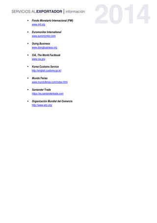  Fondo Monetario Internacional (FMI)
www.imf.org
 Euromonitor International
www.euromonitor.com
 Doing Business
www.doingbusiness.org
 CIA, The World Factbook
www.cia.gov
 Korea Customs Service
http://english.customs.go.kr/
 Mundo Ferias
www.mundoferias.com/index.html
 Santander Trade
https://es.santandertrade.com
 Organización Mundial del Comercio
http://www.wto.org/
 