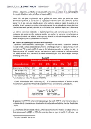 empieza a recuperarse. La industria de la construcción, por su parte, se benefició de un amplio programa
de inversión del gobierno antes de la Copa del Mundo de 2010.
Hasta 1994, este país fue gobernado por un gobierno de minoría blanca que aplicó una política
denominada “apartheid”, la cual buscaba la separación racial radical entre los sudafricanos de raza
blanca y los de raza negra, con lo cual se generó serios problemas sociales en el país. No obstante, en la
actualidad el país cuenta con un gobierno democrático y este año se realizarán las quintas elecciones
presidenciales, desde que Nelson Mandela se convirtió en el primer presidente elegido democráticamente
Las reformas económicas establecidas en el país han permitido que la economía siga creciendo. En su
contraparte, aún existen grandes problemas sociales por resolver. La economía informal empieza a
detener su crecimiento y el gobierno sudafricano está poniendo en práctica medidas para fortalecer la
eficiencia del gasto público y para erradicar la corrupción.
3.1. Análisis de las Principales Variables Macroeconómicas
La economía sudafricana continua creciendo pero a un ritmo más lento debido a los escasos niveles de
inversión privada y el bajo gasto de los consumidores. Sin embargo, en 2014 se espera una recuperación
importante y el PBI bordearía los 3%. A pesar de ello, la tasa de desempleo se mantiene muy alta y el
Banco Central del país pronostica que para que la economía pueda recuperarse, el crecimiento real del
PBI debería alcanzar el 5%. La inflación se habría incrementado para 2013, pero se espera disminuya
para los siguientes años.
Cuadro 01
Evolución de los Indicadores Macroeconómicos
Indicadores Económicos 2011 2012 2013e 2014p 2015p
Var.%
12/11
Var.%
12/08
Prom.
Crecimiento real del PBI (%) 3,46 2,55 2,00 2,93 3,26 - -
PBI per cápita (US$) 7 972 7 525 6 847 7 096 7 401 -5,6 7,9
Tasa de inflación (%) 5,00 5,65 5,85 5,50 5,15 - -
Tasa de desempleo (%) 24,90 25,13 26,02 26,22 26,24 - -
Fuente: World Economic Outlook, FMI. Elaboración PROMPERÚ
La unidad monetaria es el Rand sudafricano (ZAR). Las equivalencias monetarias en términos del dólar
norteamericano USD (Unidad Monetaria de los Estados Unidos) se indican en el cuadro adjunto1.
Mid-market rates: 2014-02-19 23:18 UTC
1,00 USD = 11,0413 ZAR
United States Dollars South African Rand
1 USD = 11,0413 ZAR 1 ZAR = 0,0905694 USD
El tipo de cambio KRW/US$ se ha mantenido estable y al alza desde 2011. Un punto importante es que el
rand es también la moneda del Área Monetaria Común conformada por Sudáfrica, Namibia, Suazilandia y
Lesotho.
El panorama económico moderado ratifica que habrá pocas mejoras en el mercado de trabajo. La tasa de
desempleo alcanzaría el 26,2% en 2014, cifra que se acentúa en el grupo de edad de 14 a 34 años, y que
1 Para mayor información: www.xe.com
 