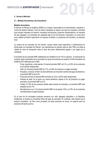 V. Acceso al Mercado
5.1. Medidas Arancelarias y No Arancelarias
Medidas Arancelarias
El Servicio de Rentas de Sudáfrica (SARS) es el órgano responsable de la administración, regulación y
control del sistema tributario. Para los bienes importados se aplican tres tipos de impuestos: aranceles
(que incluyen impuestos ad valorem), impuestos anti-dumping y derechos compensatorios y el impuesto
de valor agregado. Los aranceles son regulados bajo la Ley de Aduanas e Impuestos y su cobro tiene
como objetivo principal la generación de ingresos al Estado y la protección del mercado y el productor
local.
La mayoría de los aranceles son Ad Valorem, aunque existen tasas específicas y combinaciones de
dichas tasas con aranceles Ad Valorem. Las importaciones se calculan sobre el valor FOB y se utiliza el
método de valor de transacción sobre la base del precio efectivamente pagado o por pagar por el
comprador.
El promedio de los aranceles NMF establecidos por Sudáfrica es de 7.6% en general. A continuación se
muestran datos importantes de los aranceles por grupo de productos de acuerdo al Perfil Arancelario de
Sudáfrica 2013 elaborado por la OMC:
- Frutas, legumbres y otras plantas: El arancel promedio NMF es 9.1% y el 35% de los productos
se encuentran desgravados.
- Café y té: Arancel promedio NMF de 7.7% y el 46% de productos no pagan aranceles.
- Pescados y mariscos: El 63% de estos alimentos se encuentran exentos del pago de derechos y
el promedio NMF es de 6.2%.
- Productos químicos: El arancel NMF promedio es 2.3% y el 83% están desgravados.
- Prendas de vestir: Es el sector con menos beneficios, apenas el 2% de productos no pagan
aranceles y el promedio NMF es 41%.
- Textiles: El 18% de los productos textiles están exentos de aranceles y el promedio NMF está
alrededor de los 17%.
- Manufacturas (n.e.p.): El arancel promedio NMF es de apenas 3.8% y el 78% de los productos
manufacturados no paga impuestos.
En el caso de los principales productos peruanos con valor agregado exportados a la República
Sudafricana, la mayoría se encuentran libres del pago de aranceles. En contraste, cabe señalar que la
posición competitiva de Perú como proveedor de estos productos es buena, en especial para los
productos del sector químico.
 
