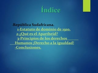Índice
-República Sudafricana.
1-Estatuto de dominio de 1910.
2-¿Qué es el Apartheid?
3-Principios de los derechos
Humanos ¡Derecho a la igualdad!
-Conclusiones.