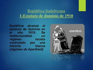 República Sudafricana
1-Estatuto de dominio de 1910
Sudáfrica alcanzó el
estatuto de dominio en
el año 1910. Se
institucionalizó un
régimen racista
controlado por una
minoría blanca
(régimen de Apartheid)