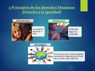 3-Principios de los derechos Humanos
¡Derecho a la igualdad!
No podemos
renunciar a
ellos.
IRRENUNCIABLE
Evolución
según la
sociedad
PROGRESIVOS
Forman parte de un todo integrado,
cada derecho depende de los otros
para su total y pleno ejercicio
INDIVISIBLES