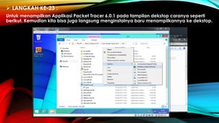  LANGKAH KE-23 :
Untuk menampilkan Applikasi Packet Tracer 6.0.1 pada tampilan dekstop caranya seperti
berikut. Kemudian kita bisa juga langsung menginstalnya baru menampilkannya ke dekstop.
 