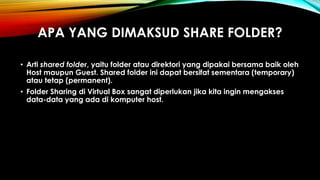 APA YANG DIMAKSUD SHARE FOLDER?
• Arti shared folder, yaitu folder atau direktori yang dipakai bersama baik oleh
Host maupun Guest. Shared folder ini dapat bersifat sementara (temporary)
atau tetap (permanent).
• Folder Sharing di Virtual Box sangat diperlukan jika kita ingin mengakses
data-data yang ada di komputer host.
 