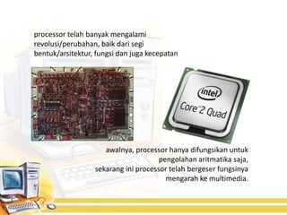 processor telah banyak mengalami
revolusi/perubahan, baik dari segi
bentuk/arsitektur, fungsi dan juga kecepatan




                     awalnya, processor hanya difungsikan untuk
                                      pengolahan aritmatika saja,
                  sekarang ini processor telah bergeser fungsinya
                                        mengarah ke multimedia.
 