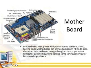 Mother
                                     Board

• Motherboard merupakan komponen utama dari sebuah PC,
  karena pada Motherboard-lah semua komponen PC anda akan
  disatukan. Motherboard menghubungkan semua peralatan
  komputer dan membuatnya bekerja sama sehingga komputer
  berjalan dengan lancar.
 