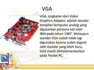 VGA
VGA, singkatan dari Video
Graphics Adapter, adalah standar
tampilan komputer analog yang
dipasarkan pertama kali oleh
IBM pada tahun 1987. Walaupun
standar VGA sudah tidak lagi
digunakan karena sudah diganti
oleh standar yang lebih baru,
VGA masih diimplementasikan
pada Pocket PC.
 