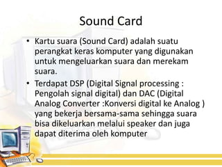 Sound Card
• Kartu suara (Sound Card) adalah suatu
  perangkat keras komputer yang digunakan
  untuk mengeluarkan suara dan merekam
  suara.
• Terdapat DSP (Digital Signal processing :
  Pengolah signal digital) dan DAC (Digital
  Analog Converter :Konversi digital ke Analog )
  yang bekerja bersama-sama sehingga suara
  bisa dikeluarkan melalui speaker dan juga
  dapat diterima oleh komputer
 
