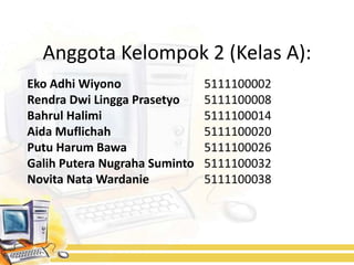 Anggota Kelompok 2 (Kelas A):
Eko Adhi Wiyono                5111100002
Rendra Dwi Lingga Prasetyo     5111100008
Bahrul Halimi                  5111100014
Aida Muflichah                 5111100020
Putu Harum Bawa                5111100026
Galih Putera Nugraha Suminto   5111100032
Novita Nata Wardanie           5111100038
 