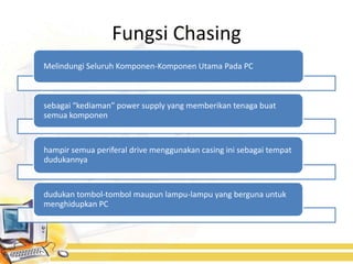 Fungsi Chasing
Melindungi Seluruh Komponen-Komponen Utama Pada PC



sebagai “kediaman” power supply yang memberikan tenaga buat
semua komponen


hampir semua periferal drive menggunakan casing ini sebagai tempat
dudukannya


dudukan tombol-tombol maupun lampu-lampu yang berguna untuk
menghidupkan PC
 