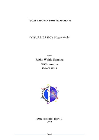 Page 1
TUGAS LAPORAN PROYEK APLIKASI
”VISUAL BASIC : Stopwatch”
Oleh
Rizky Wahid Saputra
NISN : xxxxxxxx
Kelas X RPL 1
SMK NEGERI 1 DEPOK
2013
 